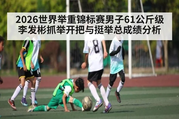 2026世界举重锦标赛男子61公斤级李发彬抓举开把与挺举总成绩分析